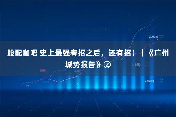 股配咖吧 史上最强春招之后，还有招！｜《广州城势报告》②