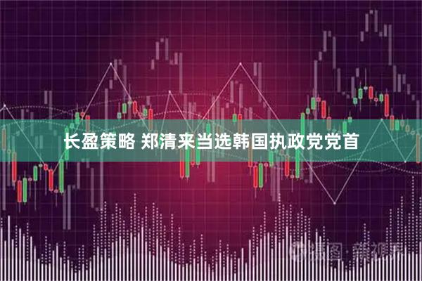 长盈策略 郑清来当选韩国执政党党首