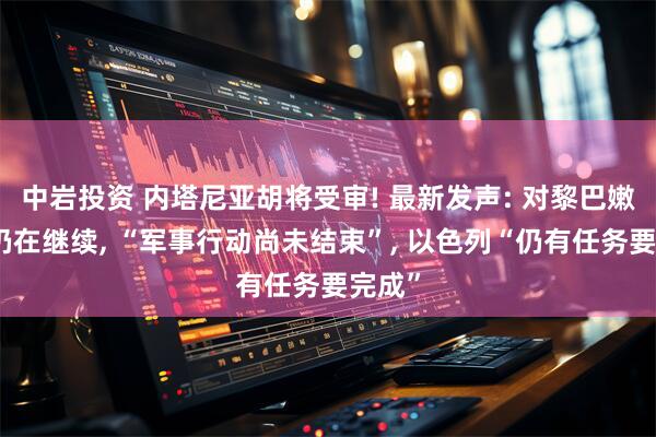 中岩投资 内塔尼亚胡将受审! 最新发声: 对黎巴嫩战争仍在继续, “军事行动尚未结束”, 以色列“仍有任务要完成”