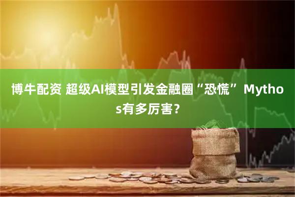 博牛配资 超级AI模型引发金融圈“恐慌” Mythos有多厉害？