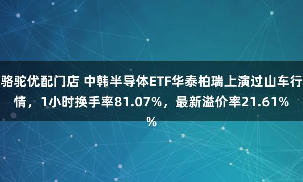 骆驼优配门店 中韩半导体ETF华泰柏瑞上演过山车行情，1小时换手率81.07%，最新溢价率21.61%