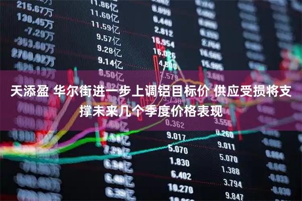天添盈 华尔街进一步上调铝目标价 供应受损将支撑未来几个季度价格表现