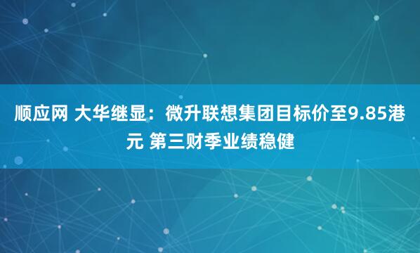 顺应网 大华继显：微升联想集团目标价至9.85港元 第三财季业绩稳健
