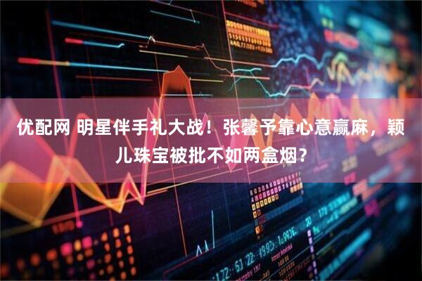 优配网 明星伴手礼大战！张馨予靠心意赢麻，颖儿珠宝被批不如两盒烟？