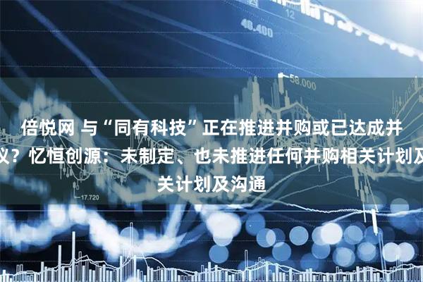 倍悦网 与“同有科技”正在推进并购或已达成并购协议？忆恒创源：未制定、也未推进任何并购相关计划及沟通