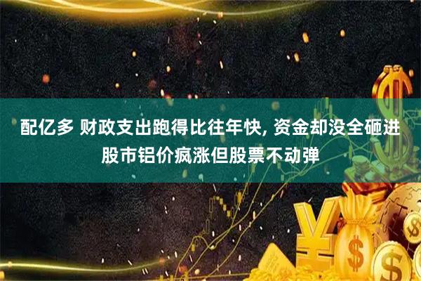 配亿多 财政支出跑得比往年快, 资金却没全砸进股市铝价疯涨但股票不动弹