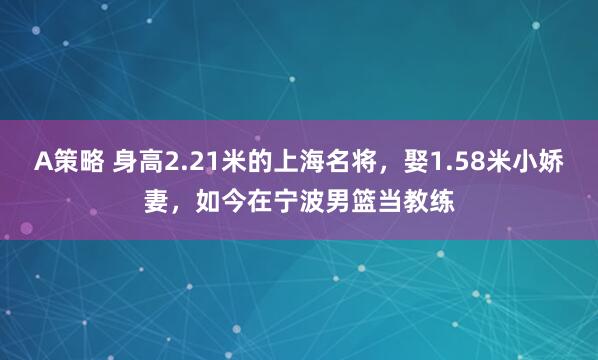 A策略 身高2.21米的上海名将，娶1.58米小娇妻，如今在宁波男篮当教练