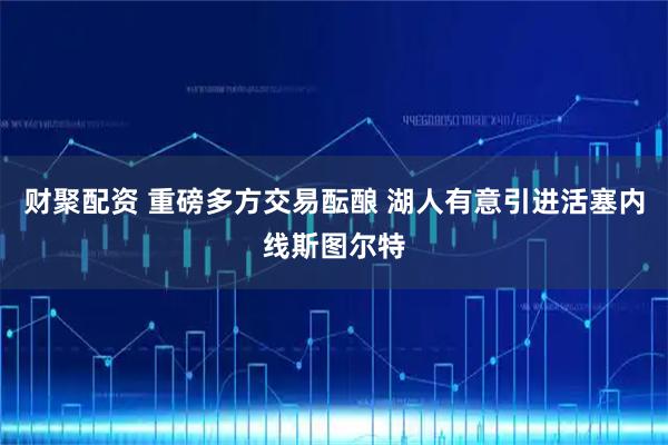 财聚配资 重磅多方交易酝酿 湖人有意引进活塞内线斯图尔特
