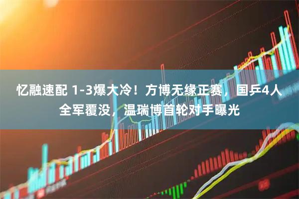 忆融速配 1-3爆大冷！方博无缘正赛，国乒4人全军覆没，温瑞博首轮对手曝光