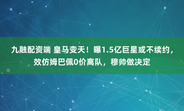 九融配资端 皇马变天！曝1.5亿巨星或不续约，效仿姆巴佩0价离队，穆帅做决定