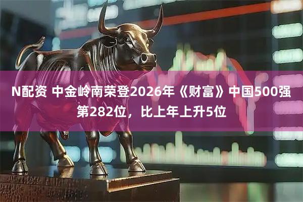 N配资 中金岭南荣登2026年《财富》中国500强第282位，比上年上升5位