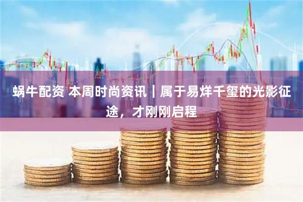 蜗牛配资 本周时尚资讯｜属于易烊千玺的光影征途，才刚刚启程